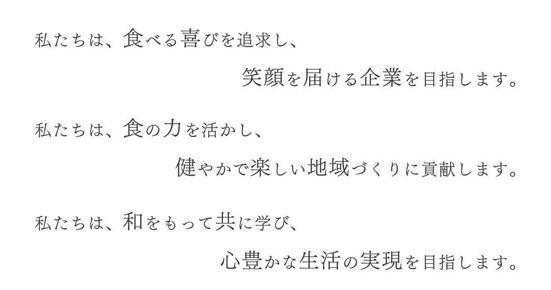 私たちは、食べる喜びを追求し、笑顔を届ける企業を目指します。私たちは、食の力を活かし、健やかで楽しい地域づくりに貢献します。私たちは、和をもって共に学び、心豊かな生活の実現を目指します。